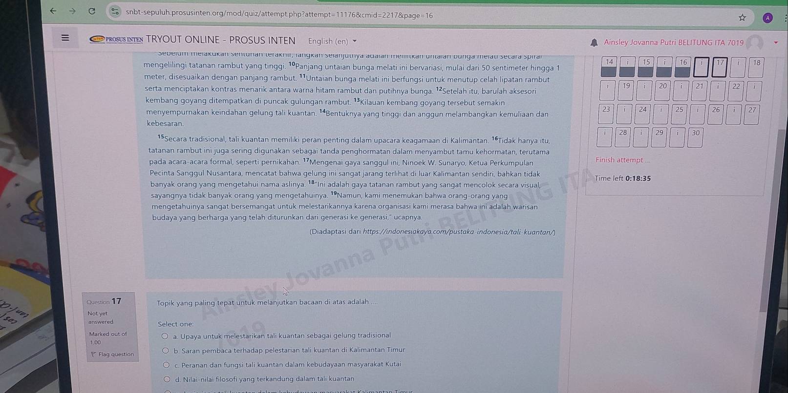 ProSUS INN TRYOUT ONLINE - PROSUS INTEN English (en) Ainsley Jovanna Putri BELITUNG ITA 7019
Sebeium meiakukan sentunan teraknir, langkan selanjuthya adaian meillitkan untaian bunga melati secara spiran
14 i 15 16 17 i 18
mengelilingi tatanan rambut yang tinggi. ¹ºPanjang untaian bunga melati ini bervariasi, mulai dari 50 sentimeter hingga 1
meter, disesuaikan dengan panjang rambut. ¹¹Untaian bunga melati ini berfungsi untuk menutup celah lipatan rambut
i 19 20 21 22 i
serta menciptakan kontras menarik antara warna hitam rambut dan putihnya bunga. ¹²Setelah itu, barulah aksesori
kembang goyang ditempatkan di puncak gulungan rambut. ¹³Kilauan kembang goyang tersebut semakin
menyempurnakan keindahan gelung tali kuantan. ¹⁴Bentuknya yang tinggi dan anggun melambangkan kemuliaan dan
23 24 i 25 26 i 27
kebesaran.
28 29 30
15Secara tradisional, tali kuantan memiliki peran penting dalam upacara keagamaan di Kalimantan. 1ªTidak hanya itu,
tatanan rambut ini juga sering digunakan sebagai tanda penghormatan dalam menyambut tamu kehormatan, terutama Finish attempt
pada acara-acara formal, seperti pernikahan. 17Mengenai gaya sanggul ini, Ninoek W. Sunaryo, Ketua Perkumpulan
Pecinta Sanggul Nusantara, mencatat bahwa gelung ini sangat jarang terlihat di luar Kalimantan sendiri, bahkan tidak Time left 0:18:35
banyak orang yang mengetahui nama aslinya. 1⁸"Ini adalah gaya tatanan rambut yang sangat mencolok secara visual,
sayangnya tidak banyak orang yang mengetahuinya. ¹Namun, kami menemukan bahwa orang-orang yang
mengetahuinya sangat bersemangat untuk melestarikannya karena organisasi kami merasa bahwa ini adalah warisan
budaya yang berharga yang telah diturunkan dari generasi ke generasi," ucapnya.
(Diadaptasi dari https://indonesiakaya.com/pustaka-indonesia/tali-kuantan/)
5 Question 17 Topik yang paling tepat untuk melanjutkan bacaan di atas adalah
s
Not yet
302
Select one:
a. Upaya untuk melestarikan tali kuantan sebagai gelung tradisional
1.00
Flaq question b. Saran pembaca terhadap pelestarian tali kuantan di Kalimantan Timur
c. Peranan dan fungsi tali kuantan dalam kebudayaan masyarakat Kutai
d. Nilai-nilai filosofi yang terkandung dalam tali kuantan