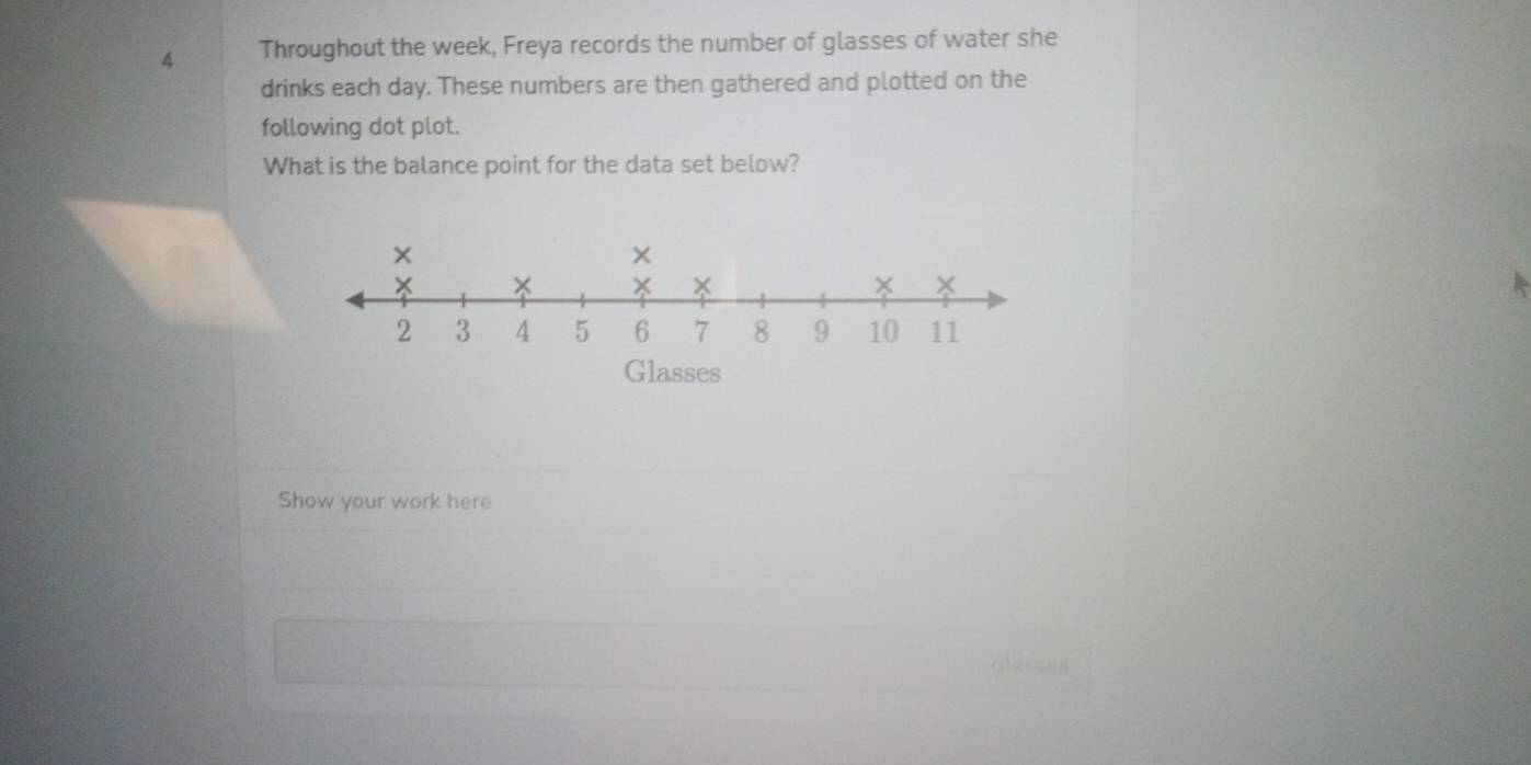 Throughout the week, Freya records the number of glasses of water she 
drinks each day. These numbers are then gathered and plotted on the 
following dot plot. 
What is the balance point for the data set below? 
× 
× 
× 
×
2 3 4 5 6 7 8 9 10 11
Glasses 
Show your work here