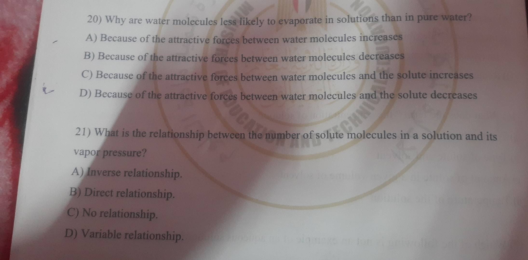 Why are water molecules less likely to evaporate in solutions than in pure water?
A) Because of the attractive forces between water molecules increases
B) Because of the attractive forces between water molecules decreases
C) Because of the attractive forces between water molecules and the solute increases
D) Because of the attractive forces between water molecules and the solute decreases
21) What is the relationship between the number of solute molecules in a solution and its
vapor pressure?
A) Inverse relationship.
B) Direct relationship.
C) No relationship.
D) Variable relationship.