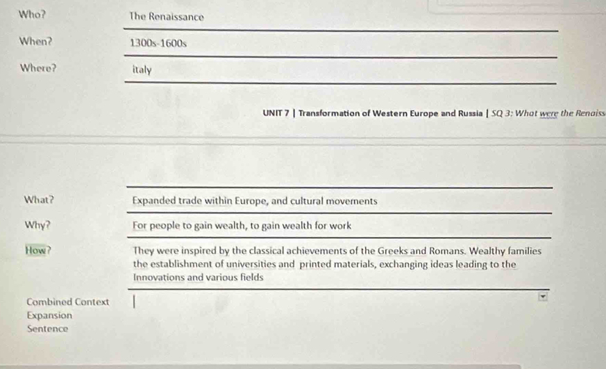 Who? The Renaissance
When? 1300s-1600s
Where? italy
UNIT 7 | Transformation of Western Europe and Russia | SQ 3: Whot were the Renoiss
What? Expanded trade within Europe, and cultural movements
Why? For people to gain wealth, to gain wealth for work
How? They were inspired by the classical achievements of the Greeks and Romans. Wealthy families
the establishment of universities and printed materials, exchanging ideas leading to the
Innovations and various fields
Combined Context
Expansion
Sentence