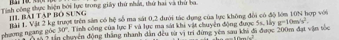 Bài Tô. Một lực 
Tính công thực hiện bởi lực trong giây thứ nhất, thứ hai và thứ ba. 
III. Bài Tập Bỏ SUng 
Bài 1. Vật 2 kg trượt trên sản có hệ số ma sát 0, 2 dưới tác dụng của lực không đổi có độ lớn 10N hợp với 
phương ngang góc 30°. Tính công của lực F và lực ma sát khi vật chuyển động được 5s, lấy g=10m/s^2. 
5 2 tấn chuyển động thẳng nhanh dẫn đều từ vị trí đứng yên sau khi đi được 200m đạt vận tốc
a=10m/s^2