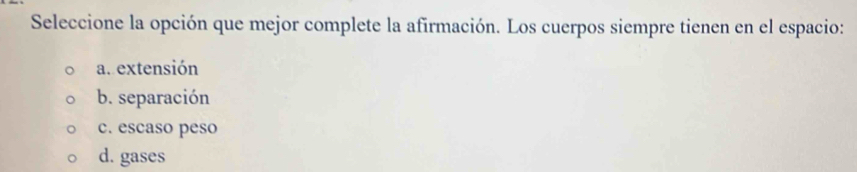 Seleccione la opción que mejor complete la afirmación. Los cuerpos siempre tienen en el espacio:
a. extensión
b. separación
c. escaso peso
d. gases