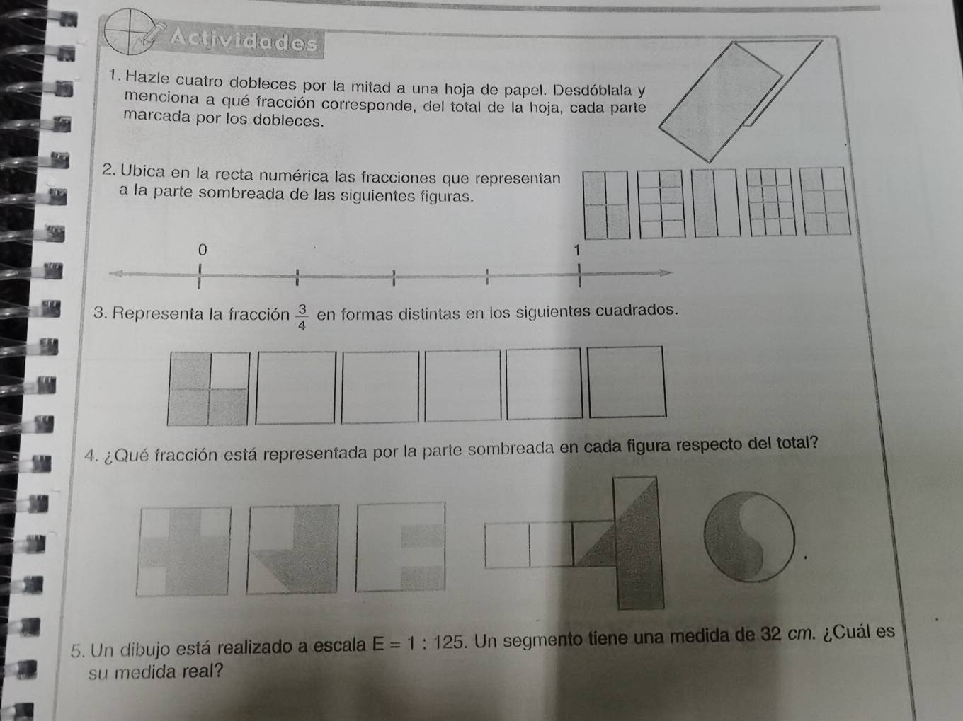 Actividades 
1. Hazle cuatro dobleces por la mitad a una hoja de papel. Desdóblala y 
menciona a qué fracción corresponde, del total de la hoja, cada parte 
marcada por los dobleces. 
2. Ubica en la recta numérica las fracciones que representan 
a la parte sombreada de las siguientes figuras. 
0 
1 
3. Representa la fracción  3/4  en formas distintas en los siguientes cuadrados. 
4. ¿Qué fracción está representada por la parte sombreada en cada figura respecto del total? 
5. Un dibujo está realizado a escala E=1:125. Un segmento tiene una medida de 32 cm. ¿Cuál es 
su medida real?