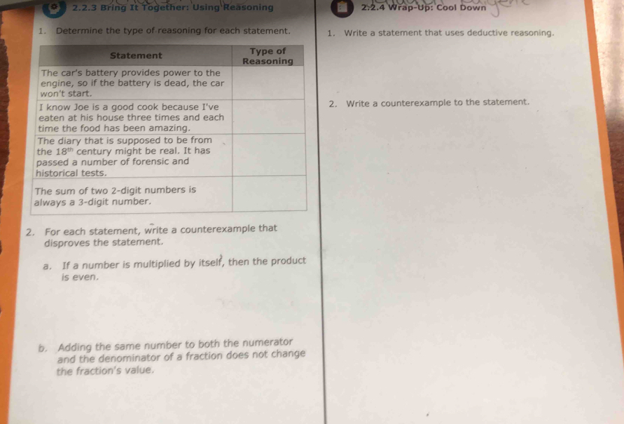 Bring It Together: Using Reasoning 2.2.4 Wrap-Up: Cool Down
1. Determine the type of reasoning for each statement. 1. Write a statement that uses deductive reasoning.
2. Write a counterexample to the statement.
2. For each statement, write a counterexample that
disproves the statement.
a. If a number is multiplied by itself, then the product
is even.
b. Adding the same number to both the numerator
and the denominator of a fraction does not change
the fraction's value.