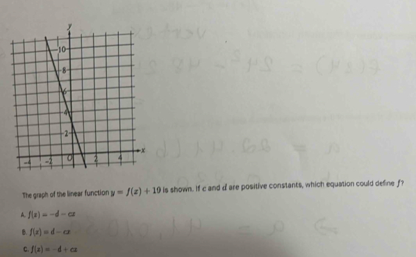 The graph of the linear function y=f(x)+10 Is shown. If c and d are positive constants, which equation could define f?
A. f(x)=-d-cx
B. f(x)=d-cx
C. f(x)=-d+cx