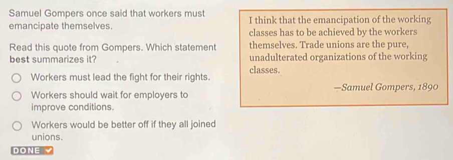 Samuel Gompers once said that workers must I think that the emancipation of the working
emancipate themselves.
classes has to be achieved by the workers
Read this quote from Gompers. Which statement themselves. Trade unions are the pure,
best summarizes it? unadulterated organizations of the working
classes.
Workers must lead the fight for their rights.
—Samuel Gompers, 1890
Workers should wait for employers to
improve conditions.
Workers would be better off if they all joined
unions.
DONE 、