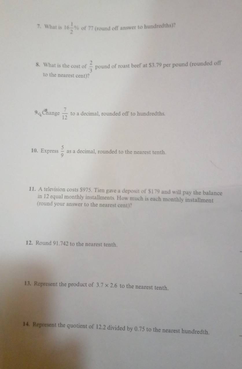 What is 16 1/2 % of 77 (round off answer to hundredths)? 
8. What is the cost of  2/3  pound of roast beef at $3.79 per pound (rounded off 
to the nearest cent)? 
9 Change  7/12  to a decimal, rounded off to hundredths. 
10. Express  5/9  as a decimal, rounded to the nearest tenth. 
11. A television costs $975. Tien gave a deposit of $179 and will pay the balance 
in 12 equal monthly installments. How much is each monthly installment 
(round your answer to the nearest cent)? 
12. Round 91.742 to the nearest tenth. 
13. Represent the product of 3.7* 2.6 to the nearest tenth. 
14. Represent the quotient of 12.2 divided by 0.75 to the nearest hundredth.