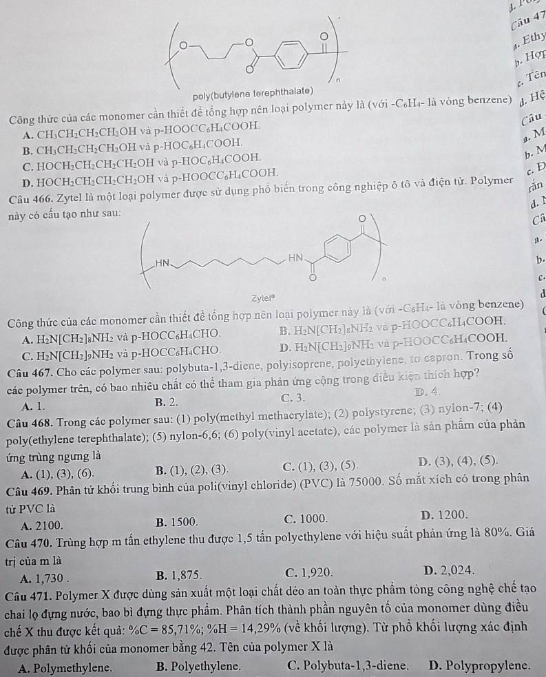 Ethy
b. Hợp
. Tên
Công thức của các monomer cần thiết đề tổng hợp nên loại polymer này là (với -C₆H₄- là vòng benzene) d. Hệ
Câu
A. CH_3CH_2CH_2CH_2 OH và p-HOOCC₆H₄COOH.
a. M
B. CH_3CH_2CH_2CH_2OH và p-HOC₆H₄COOH.
C. HOCH_2CH_2CH_2CH_2 O) OH và p-HOC₆H₄COOH.
b. M
D. HOCH_2CH_2CH_2 CH_2OH H và p-HOOCC₆H₄COOH.
c. D
Câu 466. Zytel là một loại polymer được sử dụng phổ biến trong công nghiệp ô tô và điện tử. Polymer rắn
d. ì
này có cấu tạo như sa
C
a.
b.
C.
a
Công thức của các monomer cần thiết đề tổng hợp nên loại polymer này là (với -C₆H₄- là vòng benzene)
A. H_2N[CH_2]_8NH_2 và p-HOCC₆H₄CHO. B. H₂N[CH₂]8NH₂ và p-HOOCC₆H₄COOH.
C. H_2N[CH_2]_9NH_2 và p-HOCC₆H₄CHO. D. H₂N[CH₂]9NH₂ và p-HOOCC₆H₄COOH.
Câu 467. Cho các polymer sau: polybuta-1,3-diene, polyisoprene, polyethylene, to capron. Trong số
các polymer trên, có bao nhiêu chất có thể tham gia phản ứng cộng trong điều kiện thích hợp?
A. 1. B. 2. C. 3. D. 4.
Câu 468. Trong các polymer sau: (1) poly(methyl methacrylate); (2) polystyrene; (3) nylon-7; (4)
poly(ethylene terephthalate); (5) nylon-6,6; (6) poly(vinyl acetate), các polymer là sản phẩm của phản
ứng trùng ngưng là
A. (1), (3), (6). B. (1), (2), (3). C. (1), (3), (5). D. (3), (4), (5).
Câu 469. Phân tử khối trung bình của poli(vinyl chloride) (PVC) là 75000. Số mắt xích có trong phân
tử PVC là
A. 2100. B. 1500. C. 1000. D. 1200.
Câu 470. Trùng hợp m tấn ethylene thu được 1,5 tấn polyethylene với hiệu suất phản ứng là 80%. Giá
trị của m là
A. 1,730 . B. 1,875. C. 1,920. D. 2,024.
Câu 471. Polymer X được dùng sản xuất một loại chất déo an toàn thực phẩm tông công nghệ chế tạo
chai lọ đựng nước, bao bì đựng thực phẩm. Phân tích thành phần nguyên tố của monomer dùng điều
chế X thu được kết quả: % C=85,71% ;% H=14,29% (về khối lượng). Từ phồ khối lượng xác định
được phân tử khối của monomer bằng 42. Tên của polymer X là
A. Polymethylene. B. Polyethylene. C. Polybuta-1,3-diene. D. Polypropylene.