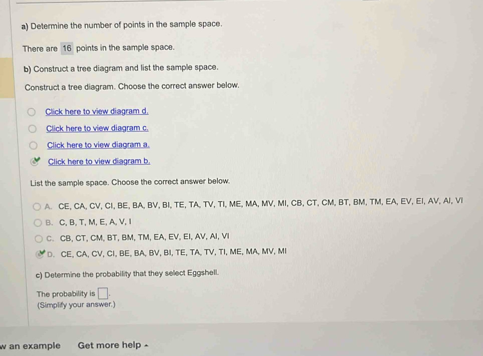 Determine the number of points in the sample space.
There are 16 points in the sample space.
b) Construct a tree diagram and list the sample space.
Construct a tree diagram. Choose the correct answer below.
Click here to view diagram d.
Click here to view diagram c.
Click here to view diagram a.
Click here to view diagram b.
List the sample space. Choose the correct answer below.
A. CE, CA, CV, CI, BE, BA, BV, BI, TE, TA, TV, TI, ME, MA, MV, MI, CB, CT, CM, BT, BM, TM, EA, EV, EI, AV, AI, VI
B. C, B, T, M, E, A, V, I
C. CB, CT, CM, BT, BM, TM, EA, EV, EI, AV, AI, VI
D. CE, CA, CV, CI, BE, BA, BV, BI, TE, TA, TV, TI, ME, MA, MV, MI
c) Determine the probability that they select Eggshell.
The probability is □ . 
(Simplify your answer.)
w an example Get more help