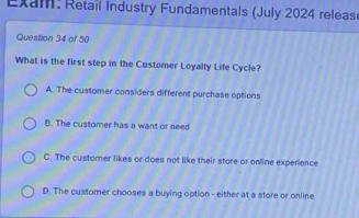 Exam: Retail Industry Fundamentals (July 2024 releas
Question 34 of 50
What is the first step in the Customer Loyalty Life Cycle?
A. The customer considers different purchase options
B. The customer has a want or need
C. The customer likes or does not like their store or online experience
D. The customer chooses a buying option - either at a store or online