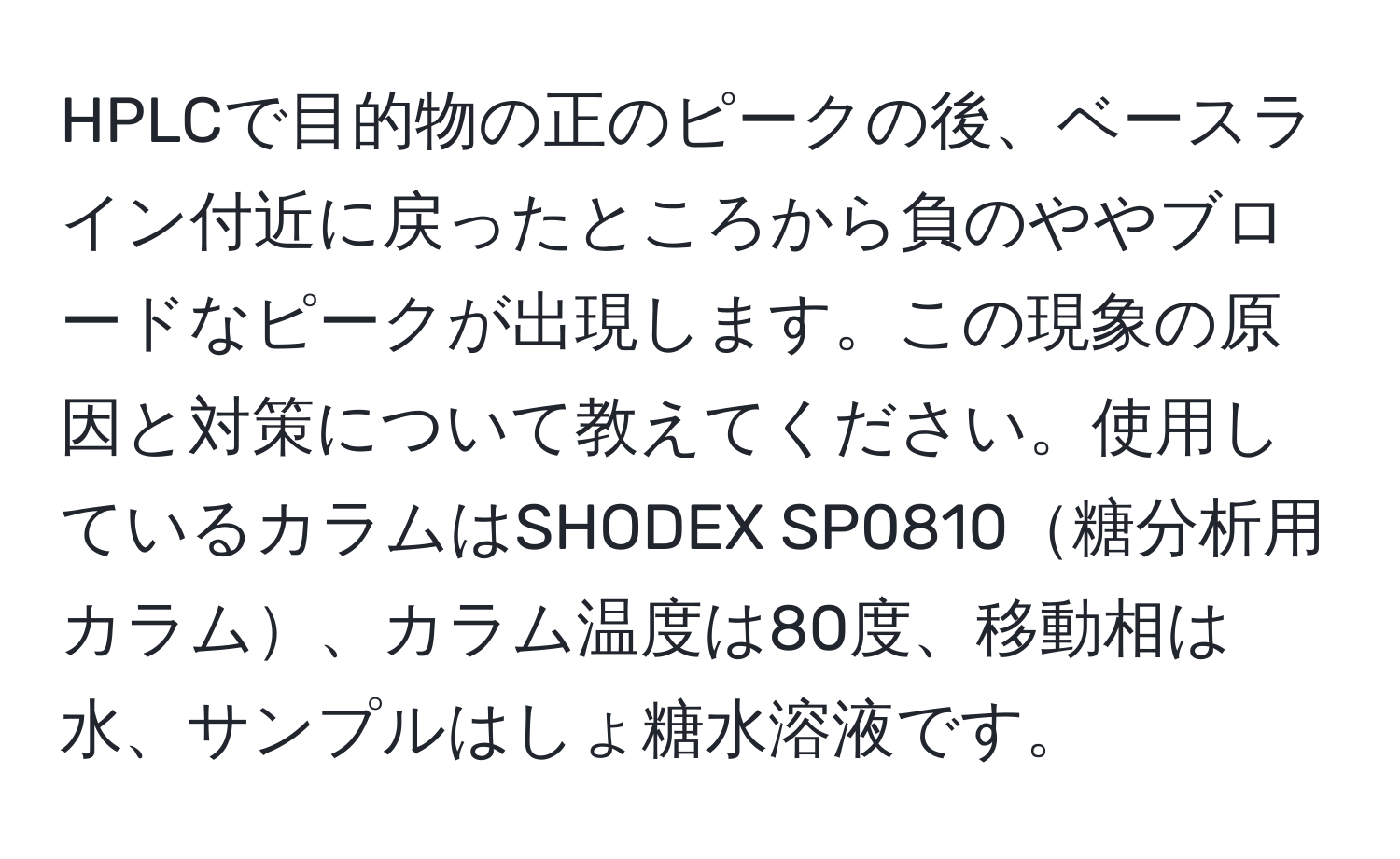 HPLCで目的物の正のピークの後、ベースライン付近に戻ったところから負のややブロードなピークが出現します。この現象の原因と対策について教えてください。使用しているカラムはSHODEX SP0810糖分析用カラム、カラム温度は80度、移動相は水、サンプルはしょ糖水溶液です。