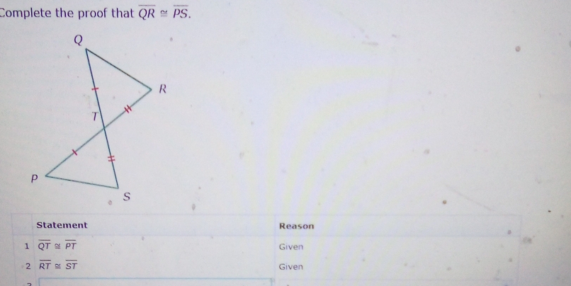 Complete the proof that overline QR≌ overline PS. 
Statement Reason 
1 overline QT≌ overline PT Given 
2 overline RT≌ overline ST Given