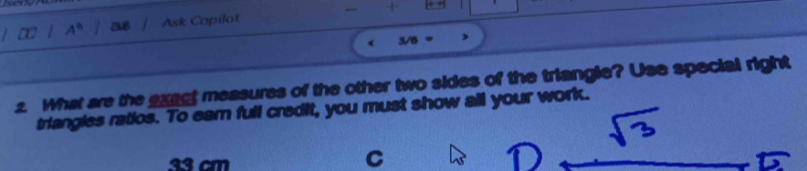 A° a8 Ask Copilot - + 
3/6 
2. What are the exact measures of the other two sides of the triangle? Use special right 
triangles ratios. To earn full credit, you must show all your work.
33 cm
C
