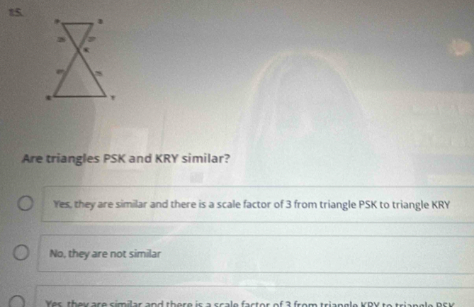 Are triangles PSK and KRY similar?
Yes, they are similar and there is a scale factor of 3 from triangle PSK to triangle KRY
No, they are not similar
Yes, they are similar and there is a scale factor of 3 from triangle KRY to trian