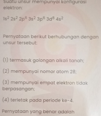 Suatu unsur mempunyai konfigurasi 
elektron:
1s^22s^22p^63s^23p^63d^84s^2
Pernyataan berikut berhubungan dengan 
unsur tersebut: 
(1) termasuk golongan alkali tanah; 
(2) mempunyai nomor atom 28; 
(3) mempunyai empat elektron tidak 
berpasangan; 
(4) terletak pada periode ke -4. 
Pernyataan yang benar adalah