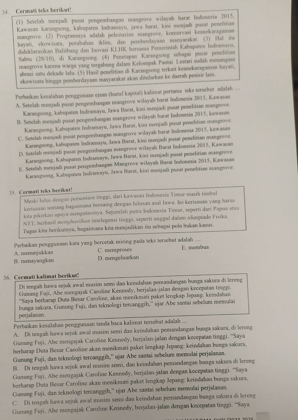Cermati teks berikut!
(1) Setelah menjadi pusat pengembangan mangrove wilayah barat Indonesia 2015,
Kawasan karangsong, kabupaten Indramayu, jawa barat, kini menjadi pusat penelitian
mangrove. (2) Programnya adalah pelestarian mangrove, konservasi keanekaragaman
hayati, ekowisata, perubahan iklim, dan pemberdayaan manyarakat. (3) Hal itu
dideklarasikan Balitbang dan Inovasi KLHK bersama Pemerintah Kabupaten Indramayu,
Sabtu (28/10), di Karangsong. (4) Penetapan Karangsong sebagai pusat penelitian
mangrove karena warga yang tergabung dalam Kelompak Pantai Lestari sudah menangani
abrasi satu dekade lalu. (5) Hasil penelitian di Karangsong terkait keanekaragaman hayati,
ekowisata hingga pemberdayaan masyarakat akan ditularkan ke daerah pesisir lain.
Perbaikan kesalahan penggunaan ejaan (huruf kapital) kalimat pertama teks tersebut adalah ....
A. Setelah menjadi pusat pengembangan mangrove wilayah barat Indonesia 2015, Kawasan
Karangsong, kabupaten Indramayu, Jawa Barat, kini menjadi pusat penelitian mangrove.
B. Setelah menjadi pusat pengembangan mangrove wilayah barat Indonesia 2015, kawasan
Karangsong, Kabupaten Indramayu, Jawa Barat, kini menjadi pusat penelitian mangrove.
C. Setelah menjadi pusat pengembangan mangrove wilayah barat Indonesia 2015, kawasan
Karangsong, kabupaten Indramayu, Jawa Barat, kini menjadi pusat penelitian mangrove.
D. Setelah menjadi pusat pengembangan mangrove wilayah Barat Indonesia 2015, Kawasan
Karangsong, Kabupaten Indramayu, Jawa Barat, kini menjadi pusat penelitian mangrove.
E. Setelah menjadi pusat pengembangan Mangrove wilayah Barat Indonesia 2015, Kawasan
Karangsong, Kabupaten Indramayu, Jawa Barat, kini menjadi pusat penelitian mangrove.
35. Cermati teks berikut!
Meski lulus dengan persentase tinggi, dari kawasan Indonesía Timur masih timbul
kerisauan tentang bagaimana bersaing dengan lulusan asal Jawa. Ini kerisauan yang harus
kita pikirkan upaya mengatasinya. Sejumlah putra Indonesia Timur, seperti dari Papua atau
NTT, berhasil menghasilkan intelegensi tinggi, seperti unggul dalam olimpiade Fisika.
Tugas kita berikutnya, bagaimana kita menjadikan itu sebagai pola bukan kasus.
Perbaikan penggunaan kata yang bercetak miring pada teks tersebut adalah ....
A. menunjukkan C. memproses E. membua
B. menayangkan D. mengeluarkan
36. Cermati kalimat berikut!
Di tengah hawa sejuk awal musim semi dan keindahan pemandangan bunga sakura di lereng
Gunung Fuji, Abe mengajak Caroline Kennedy, berjalan-jalan dengan kecepatan tinggi.
“Saya berharap Duta Besar Caroline, akan menikmati paket lengkap Jepang: keindahan
bunga sakura, Gunung Fuji, dan teknologi tercanggih,” ujar Abe santai sebelum memulai
perjalanan.
Perbaikan kesalahan penggunaan tanda baca kalimat tersebut adalah ...
A. Di tengah hawa sejuk awal musim semi dan keindahan pemandangan bunga sakura, di lereng
Gunung Fuji, Abe mengajak Caroline Kennedy, berjalan-jalan dengan kecepatan tinggi. “Saya
berharap Duta Besar Caeoline akan menikmati paket lengkap Jepang: keindahan bunga sakura,
Gunung Fuji, dan teknologi tercanggih,” ujar Abe santai sebelum memulai perjalanan.
B. Di tengah hawa sejuk awal musim semi, dan keindahan pemandangan bunga sakura di lereng
Gunung Fuji, Abe mengajak Caroline Kennedy, berjalan-jalan dengan kecepatan tinggi. “Saya
berharap Duta Besar Caroline akan menikmati paket lengkap Jepang: keindahan bunga sakura,
Gunung Fuji, dan teknologi tercanggih,” ujar Abe santai sebelum memulai perjalanan.
C. Di tengah hawa sejuk awal musim semi dan keindahan pemandangan bunga sakura di lereng
Gunung Fuji, Abe mengajak Caroline Kennedy, berjalan-jalan dengan kecepatan tinggi. “Saya