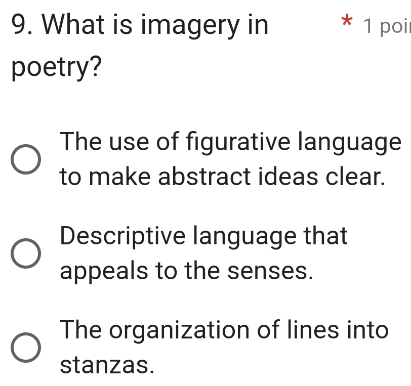 What is imagery in * 1 poi
poetry?
The use of figurative language
to make abstract ideas clear.
Descriptive language that
appeals to the senses.
The organization of lines into
stanzas.