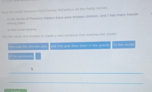 Create varied 
Read the model sentence from Cormac McCarthy's All the Pretty Horses. 
In the family of Francisco Madero there were thirteen children, and I had many friends 
among them. 
© 1992 Cormac McCarthy 
Use the words and phrases to create a new sentence that matches the model. 
Mars was the ultimate goal and that goal drew them in like gravity To the minds 
of the astronauts 
Cubmit