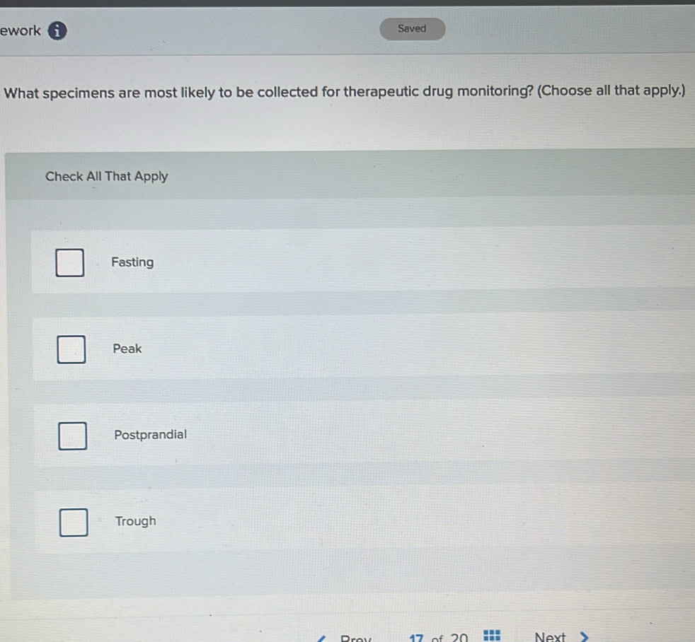 ework i Saved
What specimens are most likely to be collected for therapeutic drug monitoring? (Choose all that apply.)
Check All That Apply
Fasting
Peak
Postprandial
Trough
47 20 Next