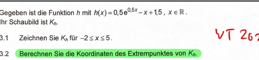 Gegeben ist die Funktion h mit h(x)=0,5e^(0.5x)-x+1,5, x∈ R. 
Ihr Schaubild ist K_h. 
3.1 Zeichnen Sie K_h für -2≤ x≤ 5. 
3.2 Berechnen Sie die Koordinaten des Extrempunktes von K_h.