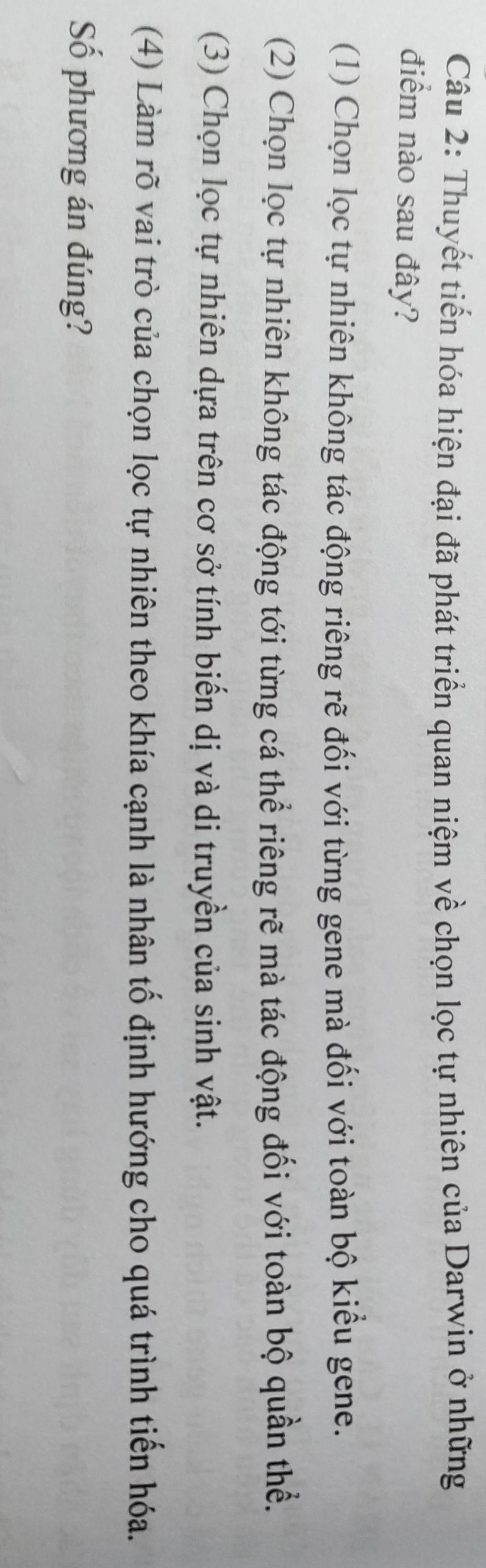 Thuyết tiến hóa hiện đại đã phát triển quan niệm về chọn lọc tự nhiên của Darwin ở những
điểm nào sau đây?
(1) Chọn lọc tự nhiên không tác động riêng rẽ đối với từng gene mà đối với toàn bộ kiểu gene.
(2) Chọn lọc tự nhiên không tác động tới từng cá thể riêng rẽ mà tác động đối với toàn bộ quần thể.
(3) Chọn lọc tự nhiên dựa trên cơ sở tính biến dị và di truyền của sinh vật.
(4) Làm rõ vai trò của chọn lọc tự nhiên theo khía cạnh là nhân tố định hướng cho quá trình tiển hóa.
Số phương án đúng?