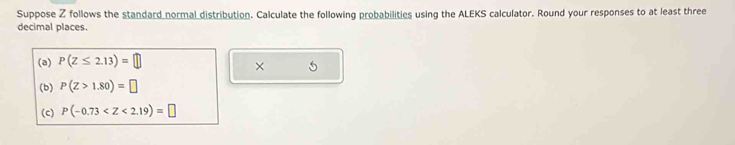 Suppose Z follows the standard normal distribution. Calculate the following probabilities using the ALEKS calculator. Round your responses to at least three 
decimal places. 
(a) P(Z≤ 2.13)=□
× 
(b) P(Z>1.80)=□
(c) P(-0.73