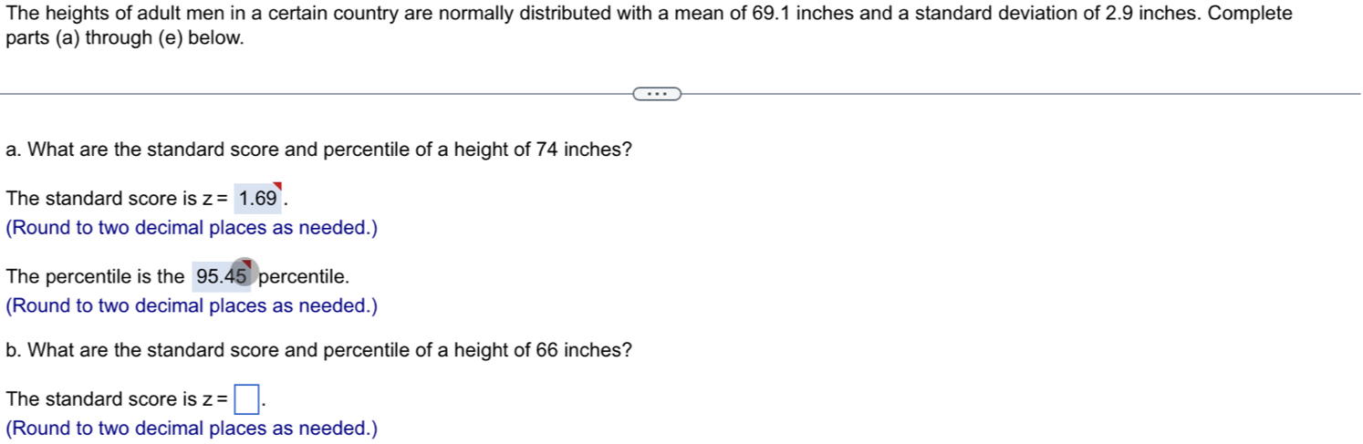 The heights of adult men in a certain country are normally distributed with a mean of 69.1 inches and a standard deviation of 2.9 inches. Complete
parts (a) through (e) below.
a. What are the standard score and percentile of a height of 74 inches?
The standard score is z=1.69. 
(Round to two decimal places as needed.)
The percentile is the 95.45 percentile.
(Round to two decimal places as needed.)
b. What are the standard score and percentile of a height of 66 inches?
The standard score is z=□. 
(Round to two decimal places as needed.)