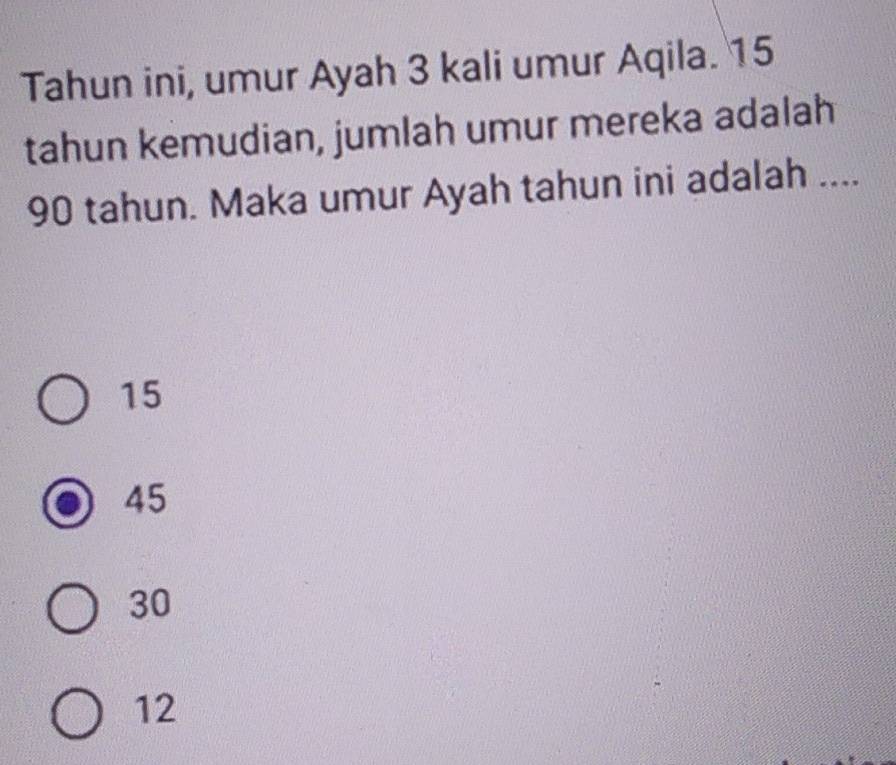 Tahun ini, umur Ayah 3 kali umur Aqila. 15
tahun kemudian, jumlah umur mereka adalah
90 tahun. Maka umur Ayah tahun ini adalah ....
15
45
30
12