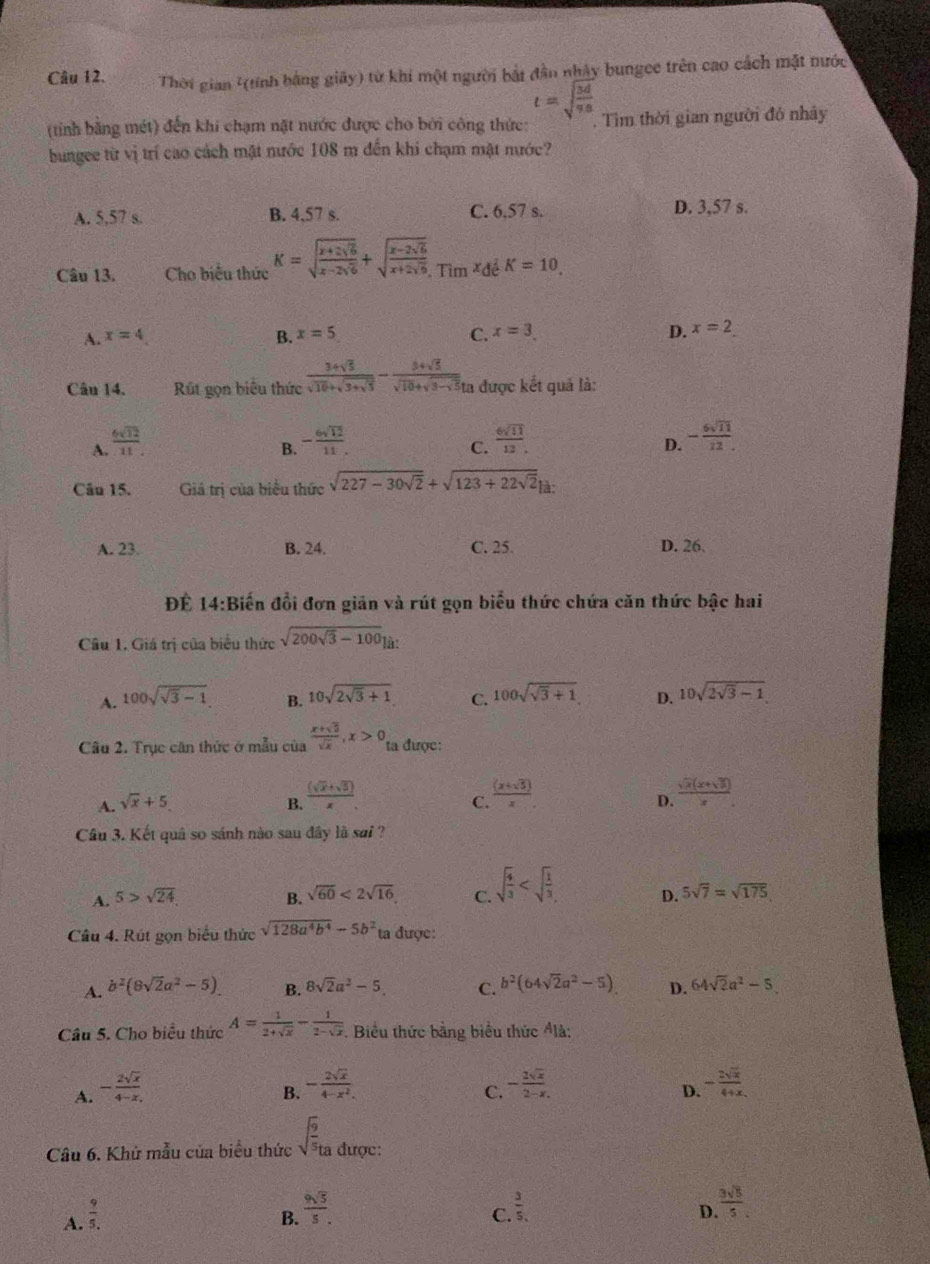 Thời gian '(tính bằng giãy) từ khi một người bắt đân nhảy bungee trên cao cách mật mước
t=sqrt(frac 3d)9s
(tinh bằng mét) đến khi chạm nặt nước được cho bởi công thức: . Tìm thời gian người đô nhây
bungee từ vị trí cao cách mặt nước 108 m đến khi chạm mặt nước?
A. 5,57 s. B. 4.57 s. C. 6.57 s. D. 3,57 s.
Câu 13. Cho biểu thức K=sqrt(frac x+2sqrt 6)x-2sqrt(6)+sqrt(frac x-2sqrt 6)x+2sqrt(6),Tim^xde^EK=10..
A. x=4 B. x=5 C. x=3. D. x=2
Câu 14. Rút gọn biểu thức frac 3+sqrt(5)sqrt(10)+sqrt(3+sqrt 5)-frac 3+sqrt(5)sqrt(10)+sqrt(3-sqrt 5) a được kết quả là:
A.  6sqrt(12)/11  - 6sqrt(12)/11 .  6sqrt(11)/12 .
B.
C.
D. - 6sqrt(11)/12 .
Câu 15. Giá trị của biểu thức sqrt(227-30sqrt 2)+sqrt(123+22sqrt 2)|a:
A. 23. B. 24. C. 25. D. 26.
Để 14:Biến đổi đơn giản và rút gọn biểu thức chứa căn thức bậc hai
Câu 1. Giá trị của biểu thức sqrt(200sqrt 3)-100]a:
A. 100sqrt(sqrt 3)-1 B. 10sqrt(2sqrt 3)+1 C. 100sqrt(sqrt 3)+1 D. 10sqrt(2sqrt 3)-1
Câu 2. Trục căn thức ở mẫu của  (x+sqrt(5))/sqrt(x) ,x>0, ta được:
C.  ((x+sqrt(5)))/x 
A. sqrt(x)+5. B.  ((sqrt(x)+sqrt(3)))/x .  (sqrt(x)(x+sqrt(3)))/x .
D.
Câu 3. Kết quả so sánh nào sau đây là sai ?
A. 5>sqrt(24) B. sqrt(60)<2sqrt(16) C. sqrt(frac 4)3 D. 5sqrt(7)=sqrt(175)
Câu 4. Rút gọn biểu thức sqrt(128a^4b^4)-5b^2 ta được:
A. b^2(8sqrt(2)a^2-5) B. 8sqrt(2)a^2-5. C. b^2(64sqrt(2)a^2-5) D. 64sqrt(2)a^2-5
Câu 5. Cho biểu thức A= 1/2+sqrt(x) - 1/2-sqrt(x) . Biểu thức bằng biểu thức Álà:
A. - 2sqrt(x)/4-x ,
B. - 2sqrt(x)/4-x^2  - 2sqrt(x)/2-x . - 2sqrt(x)/4+x 
C.
D.
Câu 6. Khử mẫu của biểu thức sqrt(frac 9)5ta được:
A.  9/5. 
B.  9sqrt(5)/5 .
C.  3/5 ,
D.  3sqrt(5)/5 .