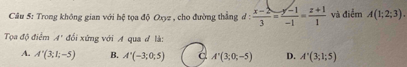 Trong không gian với hệ tọa độ Oxyz , cho đường thẳng đ :  (x-2)/3 = (y-1)/-1 = (z+1)/1  và điểm A(1;2;3). 
Tọa độ điểm A' đối xứng với A qua đ là:
A. A'(3;1;-5) B. A'(-3;0;5) a A'(3;0;-5) D. A'(3;1;5)