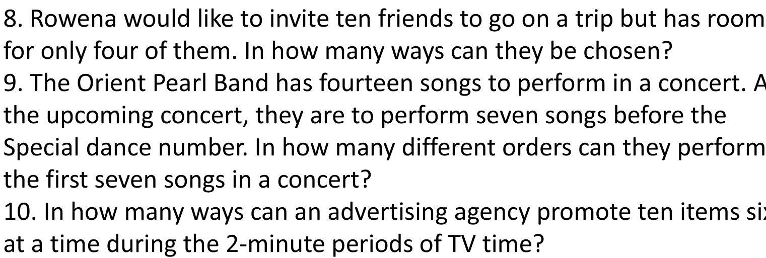 Rowena would like to invite ten friends to go on a trip but has room 
for only four of them. In how many ways can they be chosen? 
9. The Orient Pearl Band has fourteen songs to perform in a concert. A 
the upcoming concert, they are to perform seven songs before the 
Special dance number. In how many different orders can they perform 
the first seven songs in a concert? 
10. In how many ways can an advertising agency promote ten items si 
at a time during the 2-minute periods of TV time?