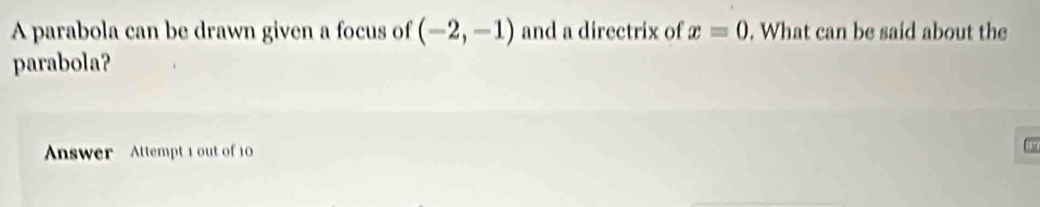 A parabola can be drawn given a focus of (-2,-1) and a directrix of x=0. What can be said about the 
parabola? 
Answer Attempt 1 out of 10