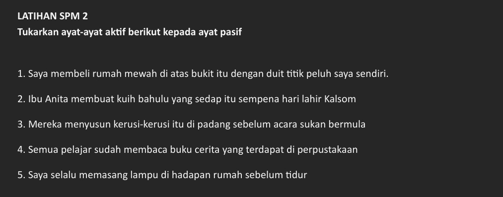 LATIHAN SPM 2 
Tukarkan ayat-ayat aktif berikut kepada ayat pasif 
1. Saya membeli rumah mewah di atas bukit itu dengan duit titik peluh saya sendiri. 
2. Ibu Anita membuat kuih bahulu yang sedap itu sempena hari lahir Kalsom 
3. Mereka menyusun kerusi-kerusi itu di padang sebelum acara sukan bermula 
4. Semua pelajar sudah membaca buku cerita yang terdapat di perpustakaan 
5. Saya selalu memasang lampu di hadapan rumah sebelum tidur