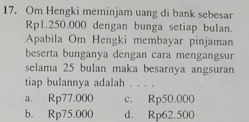 Om Hengki meminjam uang di bank sebesar
Rp1.250.000 dengan bunga setiap bulan.
Apabila Om Hengki membayar pinjaman
beserta bunganya dengan cara mengangsur
selama 25 bulan maka besarnya angsuran
tiap bulannya adalah . . . .
a. Rp77.000 c. Rp50.000
b. Rp75.000 d. Rp62.500