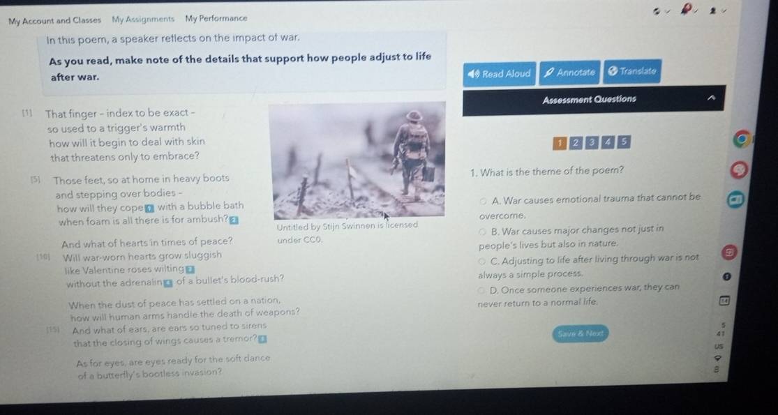 My Account and Classes My Assignments My Performance
In this poem, a speaker reflects on the impact of war.
As you read, make note of the details that support how people adjust to life
after war. ◀ Read Aloud a Annotate ● Translate
Assessment Questions
[1] That finger - index to be exact -
so used to a trigger's warmth
how will it begin to deal with skin
that threatens only to embrace?12345
[5] Those feet, so at home in heavy boots1. What is the theme of the poem?
and stepping over bodies -
how will they cope with a bubble bath A. War causes emotional trauma that cannot be
when foam is all there is for ambush?overcome.
And what of hearts in times of peace? under CC0. B. War causes major changes not just in
1 Will war-worn hearts grow sluggish people's lives but also in nature.
like Valentine roses wilting C. Adjusting to life after living through war is not
without the adrenaling of a bullet's blood-rush? always a simple process.
When the dust of peace has settled on a nation, D. Once someone experiences war, they can
how will human arms handle the death of weapons? never return to a normal life.
(15) And what of ears, are ears so tuned to sirens
that the closing of wings causes a tremor?□ Save & Next
As for eyes, are eyes ready for the soft dance
of a butterfly's bootless invasion?