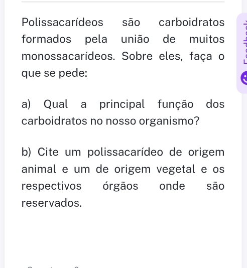 Polissacarídeos são carboidratos 
formados pela união de muitos 
monossacarídeos. Sobre eles, faça o 
que se pede: 
a) Qual a principal função dos 
carboidratos no nosso organismo? 
b) Cite um polissacarídeo de origem 
animal e um de origem vegetal e os 
respectivos órgãos onde são 
reservados.