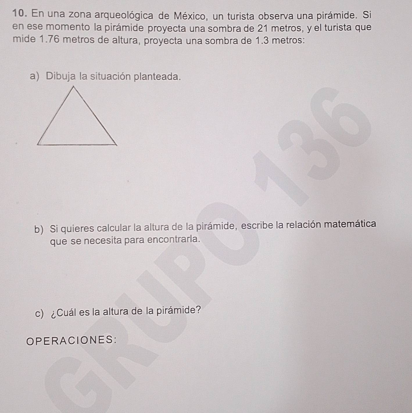 En una zona arqueológica de México, un turista observa una pirámide. Si 
en ese momento la pirámide proyecta una sombra de 21 metros, y el turista que 
mide 1.76 metros de altura, proyecta una sombra de 1.3 metros : 
a) Dibuja la situación planteada. 
b) Si quieres calcular la altura de la pirámide, escribe la relación matemática 
que se necesita para encontrarla. 
c) ¿Cuál es la altura de la pirámide? 
OPERACIONES: