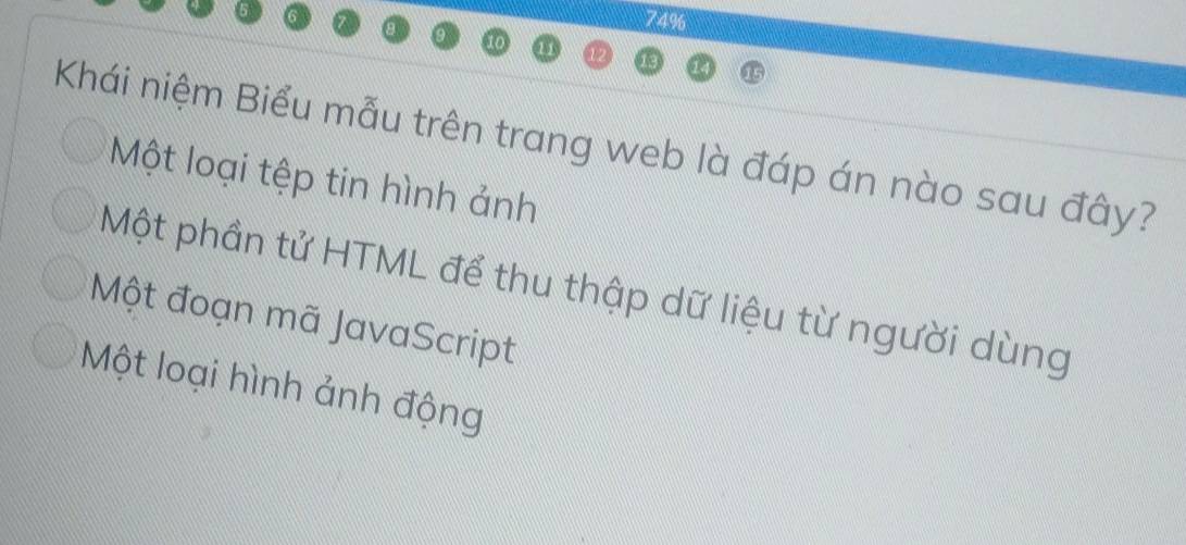 74%
10
Khái niệm Biểu mẫu trên trang web là đáp án nào sau đây?
Một loại tệp tin hình ảnh
Một phần tử HTML để thu thập dữ liệu từ người dùng
Một đoạn mã JavaScript
Một loại hình ảnh động