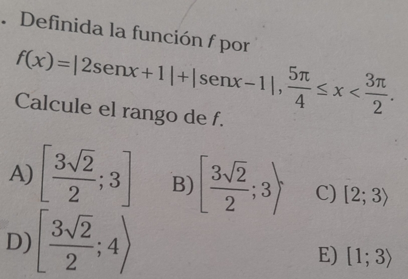 Definida la función f por
f(x)=|2sen x+1|+|sen x-1|,  5π /4 ≤ x . 
Calcule el rango de f.
A) [ 3sqrt(2)/2 ;3] B) [ 3sqrt(2)/2 ;3) C) [2;3)
D) [ 3sqrt(2)/2 ;4)
E) [1;3)