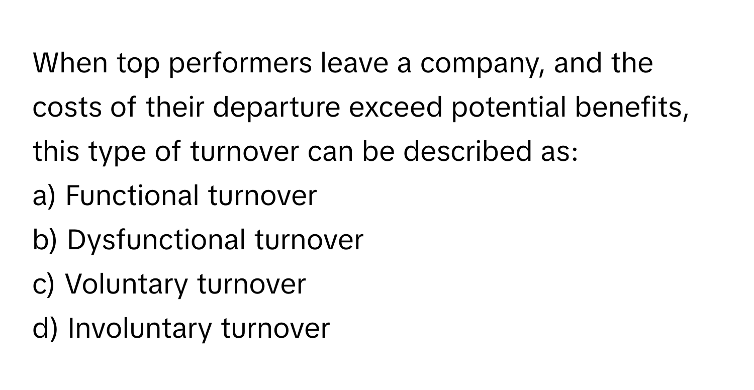 When top performers leave a company, and the costs of their departure exceed potential benefits, this type of turnover can be described as:

a) Functional turnover
b) Dysfunctional turnover
c) Voluntary turnover
d) Involuntary turnover