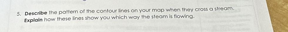 Describe the pattern of the contour lines on your map when they cross a stream. 
Explain how these lines show you which way the steam is flowing.