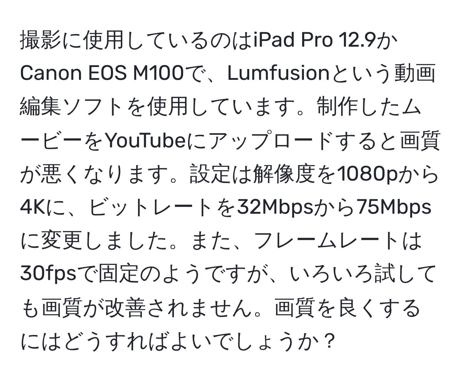 撮影に使用しているのはiPad Pro 12.9かCanon EOS M100で、Lumfusionという動画編集ソフトを使用しています。制作したムービーをYouTubeにアップロードすると画質が悪くなります。設定は解像度を1080pから4Kに、ビットレートを32Mbpsから75Mbpsに変更しました。また、フレームレートは30fpsで固定のようですが、いろいろ試しても画質が改善されません。画質を良くするにはどうすればよいでしょうか？