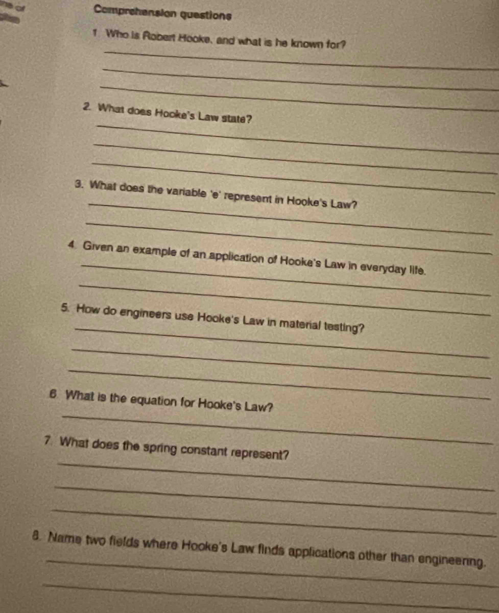 Comprehension questions 
_ 
1. Who is Robert Hooke, and what is he known for? 
_ 
_ 
_ 
2. What does Hooke's Law state? 
_ 
_ 
_ 
3. What does the variable 'e' represent in Hooke's Law? 
_ 
_ 
4 Given an example of an application of Hooke's Law in everyday life. 
_ 
_ 
5. How do engineers use Hooke's Law in material testing? 
_ 
_ 
_ 
6. What is the equation for Hooke's Law? 
_ 
7. What does the spring constant represent? 
_ 
_ 
_ 
8. Name two fields where Hooke's Law finds applications other than engineening. 
_