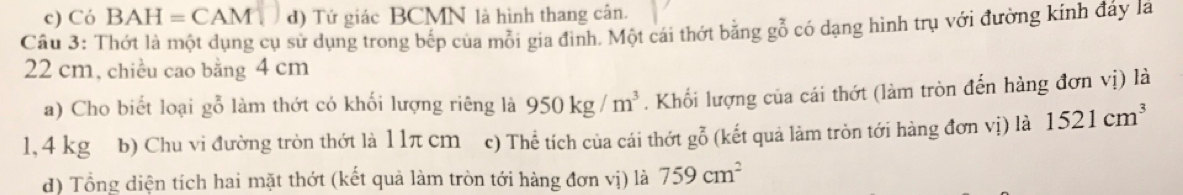 Có BAH=CAM đ) Tứ giác BCMN là hình thang cân. 
Câu 3: Thớt là một dụng cụ sử dụng trong bếp của mỗi gia đình. Một cái thớt bằng gỗ cỏ dạng hình trụ với đường kính đáy lã
22 cm, chiều cao bằng 4 cm
a) Cho biết loại gỗ làm thớt có khối lượng riêng là 950kg/m^3. Khối lượng của cái thớt (làm tròn đến hàng đơn vị) là
1, 4 kg b) Chu vi đường tròn thớt là 1 1π cm c) Th lễ tích của cái thớt gỗ (kết quả làm tròn tới hàng đơn vị) là 1521cm^3
đ) Tổng diện tích hai mặt thớt (kết quả làm tròn tới hàng đơn vị) là 759cm^2