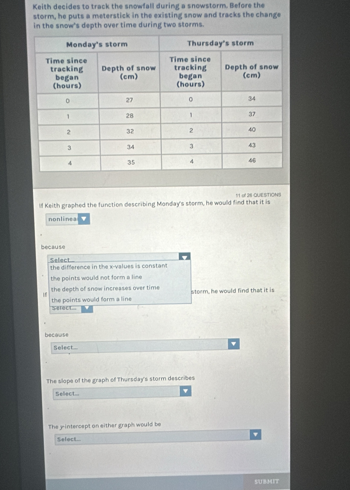 Keith decides to track the snowfall during a snowstorm. Before the
storm, he puts a meterstick in the existing snow and tracks the change
in the snow's depth over time during two storms.
11 of 26 QUESTIONS
If Keith graphed the function describing Monday's storm, he would find that it is
nonlinea v
because
Select...
the difference in the x -values is constant
the points would not form a line
the depth of snow increases over time
If storm, he would find that it is
the points would form a line
Select...
because
Select...
The slope of the graph of Thursday's storm describes
Select...
v
The yintercept on either graph would be
Select...
SUBMIT