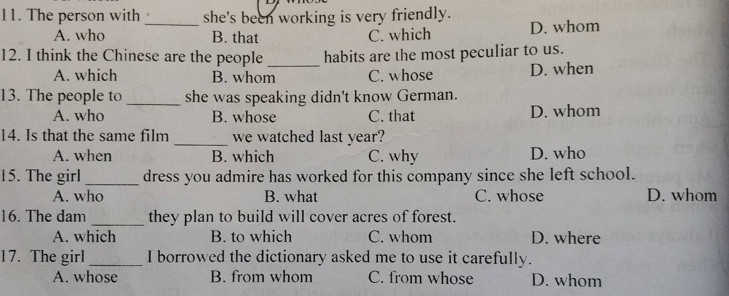 The person with _she's been working is very friendly.
A. who B. that C. which D. whom
12. I think the Chinese are the people _habits are the most peculiar to us.
A. which B. whom C. whose D. when
13. The people to _she was speaking didn't know German.
A. who B. whose C. that D. whom
14. Is that the same film _we watched last year?
A. when B. which C. why D. who
15. The girl _dress you admire has worked for this company since she left school.
A. who B. what C. whose D. whom
16. The dam _they plan to build will cover acres of forest.
A. which B. to which C. whom D. where
17. The girl _I borrowed the dictionary asked me to use it carefully.
A. whose B. from whom C. from whose D. whom