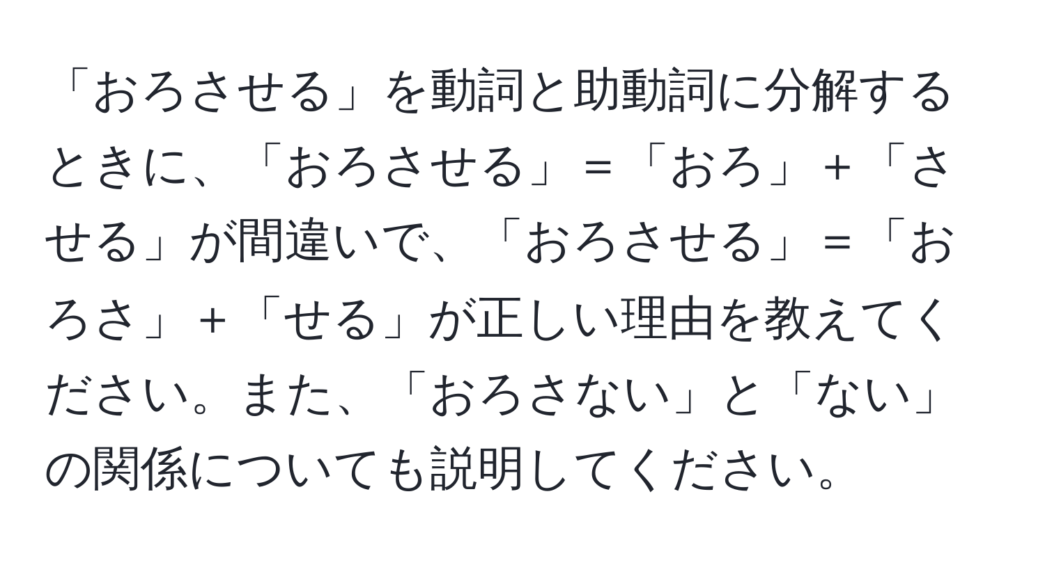 「おろさせる」を動詞と助動詞に分解するときに、「おろさせる」＝「おろ」＋「させる」が間違いで、「おろさせる」＝「おろさ」＋「せる」が正しい理由を教えてください。また、「おろさない」と「ない」の関係についても説明してください。