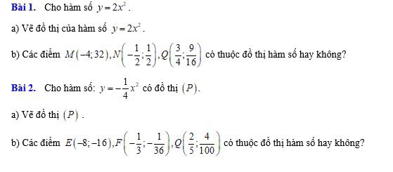 Cho hàm số y=2x^2. 
a) Vẽ đồ thị của hàm số y=2x^2. 
b) Các điểm M(-4;32), N(- 1/2 ; 1/2 ), Q( 3/4 ; 9/16 ) có thuộc đồ thị hàm số hay không? 
Bài 2. Cho hàm số: y=- 1/4 x^2 có đồ thị (P). 
a) Vẽ đồ thị (P) . 
b) Các điểm E(-8;-16), F(- 1/3 ;- 1/36 ), Q( 2/5 ; 4/100 ) có thuộc đồ thị hàm sổ hay không?