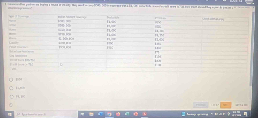 Naomi and her partner are buying a house in the city. They want to carry $500, 000 in coverage with a $1, 000 deductible. Naomi's credit score is 700. How much should they expect to pay per y  
insurance premium?
$950
81,000
$1,100
Pesetion 1 of 5ª Nimx 3 Save & exil
,O. Type here to searc! Earings upcoming