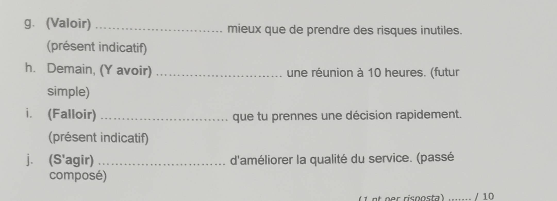 (Valoir)_ 
mieux que de prendre des risques inutiles. 
(présent indicatif) 
h. Demain, (Y avoir) _une réunion à 10 heures. (futur 
simple) 
i. (Falloir) _que tu prennes une décision rapidement. 
(présent indicatif) 
j. (S'agir) d'améliorer la qualité du service. (passé 
composé) 
n r risposta) ..... / 10